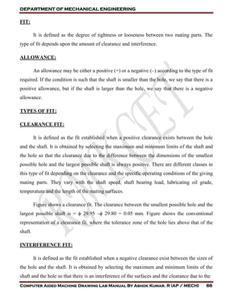 DEPARTMENT OF MECHANICAL ENGINEERING
Computer Aided Machine Drawing Lab Manual By Ashok Kumar. R (AP / MECH) 66
FIT:
It is defined as the degree of tightness or looseness between two mating parts. The
type of fit depends upon the amount of clearance and interference.
ALLOWANCE:
An allowance may be either a positive (+) or a negative (–) according to the type of fit
required. If the condition is such that the shaft is smaller than the hole, we say that there is a
positive allowance, but if the shaft is larger than the hole, we say that there is a negative
allowance.
TYPES OF FIT:
CLEARANCE FIT:
It is defined as the fit established when a positive clearance exists between the hole
and the shaft. It is obtained by selecting the maximum and minimum limits of the shaft and
the hole so that the clearance due to the difference between the dimensions of the smallest
possible hole and the largest possible shaft is always positive. There are different classes in
this type of fit depending on the clearance and the specific operating conditions of the giving
mating parts. They vary with the shaft speed, shaft bearing load, lubricating oil grade,
temperature and the length of the mating surfaces.
Figure shows a clearance fit. The clearance between the smallest possible hole and the
largest possible shaft is = ϕ 29.95 –ϕ 29.80 = 0.05 mm. Figure shows the conventional
representation of a clearance fit, where the tolerance zone of the hole lies above that of the
shaft.
INTERFERENCE FIT:
It is defined as the fit established when a negative clearance exist between the sizes of
the hole and the shaft. It is obtained by selecting the maximum and minimum limits of the
shaft and the hole so that there is an interference of the surfaces and the clearance due to the
 