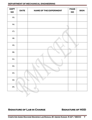 DEPARTMENT OF MECHANICAL ENGINEERING
Computer Aided Machine Drawing Lab Manual By Ashok Kumar. R (AP / MECH) 7
EXPT
NO
DATE NAME OF THE EXPERIMENT
PAGE
NO
SIGN
15)
16)
17)
18)
19)
20)
21)
22)
23)
24)
25)
Signature of Lab in Charge Signature of HOD
 