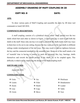 DEPARTMENT OF MECHANICAL ENGINEERING
Computer Aided Machine Drawing Lab Manual By Ashok Kumar. R (AP / MECH) 78
ASSEMBLY DRAWING OF MUFF COUPLING IN 2D
EXPT NO: 8 DATE:
AIM:
To draw various parts of Muff Coupling and assemble the parts by 2D draw tool
commands in AutoCAD 2010.
COMPONENT DESCRIPTION:
A muff coupling, consists of a cylindrical sleeve called "muff' passed over the two
shafts which butt each other as shown in Figure. A taper sunk key is used to join both the
shafts to the muff. Since only one key is to used to join both the shafts to the muff, key ways
in them have to be cut in one setting, because the key ways cut in the two shafts in different
settings render misalignment of the key ways. This may result in uneven tightness between
the key and the connected members in the assembly later. Removal of the muff entails a lot
of 'wasteful' time in having to remove or push the elements like, key, bearings, shafts
themselves and rework the whole process if the shafts are to be coupled again. This
difficulty is tided over by improving the design of the muff coupling itself.
SOFTWARE USED:
AutoCAD 2010
COMMANDS USED:
 Units
 Limits
 Zoom
 Line
 Circle
 Arc
 Fillet
 Hatch
 Copy
 Move
 Dimlinear
 Dimdiameter
 Leader
 Table
 Text
 