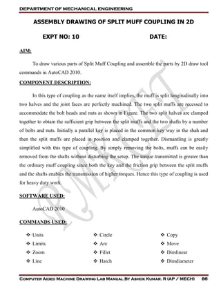 DEPARTMENT OF MECHANICAL ENGINEERING
Computer Aided Machine Drawing Lab Manual By Ashok Kumar. R (AP / MECH) 86
ASSEMBLY DRAWING OF SPLIT MUFF COUPLING IN 2D
EXPT NO: 10 DATE:
AIM:
To draw various parts of Split Muff Coupling and assemble the parts by 2D draw tool
commands in AutoCAD 2010.
COMPONENT DESCRIPTION:
In this type of coupling as the name itself implies, the muff is split longitudinally into
two halves and the joint faces are perfectly machined. The two split muffs are recessed to
accommodate the bolt heads and nuts as shown in Figure. The two split halves are clamped
together to obtain the sufficient grip between the split muffs and the two shafts by a number
of bolts and nuts. Initially a parallel key is placed in the common key way in the shah and
then the split muffs are placed in position and clamped together. Dismantling is greatly
simplified with this type of coupling. By simply removing the bolts, muffs can be easily
removed from the shafts without disturbing the setup. The torque transmitted is greater than
the ordinary muff coupling since both the key and the friction grip between the split muffs
and the shafts enables the transmission of higher torques. Hence this type of coupling is used
for heavy duty work.
SOFTWARE USED:
AutoCAD 2010
COMMANDS USED:
 Units
 Limits
 Zoom
 Line
 Circle
 Arc
 Fillet
 Hatch
 Copy
 Move
 Dimlinear
 Dimdiameter
 