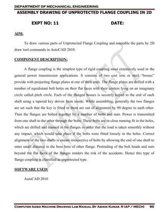 DEPARTMENT OF MECHANICAL ENGINEERING
Computer Aided Machine Drawing Lab Manual By Ashok Kumar. R (AP / MECH) 90
ASSEMBLY DRAWING OF UNPROTECTED FLANGE COUPLING IN 2D
EXPT NO: 11 DATE:
AIM:
To draw various parts of Unprotected Flange Coupling and assemble the parts by 2D
draw tool commands in AutoCAD 2010.
COMPONENT DESCRIPTION:
A flange coupling is the simplest type of rigid coupling most extensively used in the
general power transmission applications. It consists of two cast iron or steel “bosses”
provide with projecting flange plates at one of their ends. The flange plates are drilled with a
number of equidistant bolt holes on their flat faces with their centers lying on an imaginary
circle called pitch circle. Each of the flanged bosses is securely keyed to the end of each
shaft using a tapered key driven from inside. While assembling, generally the two flanges
are set such that the key is fitted in them are out of alignment by 90 degree to each other.
Then the flanges are bolted together by a number of bolts and nuts. Power is transmitted
from one shaft to the other through the bolts. These bolts are in close running fit in the holes,
which are drilled and reamed in the flanges in order that the load is taken smoothly without
any impact, which would take place if the bolts were fitted loosely in the holes. Correct
alignment of the two shafts is ensure irrespective of bolts by allowing the end of one shaft to
enter small distance in the boss bore of other flange. Protruding of the bolt heads and nuts
beyond the flat faces of the flanges renders the risk of the accidents. Hence this type of
flange coupling is classified as unprotected type.
SOFTWARE USED:
AutoCAD 2010
 