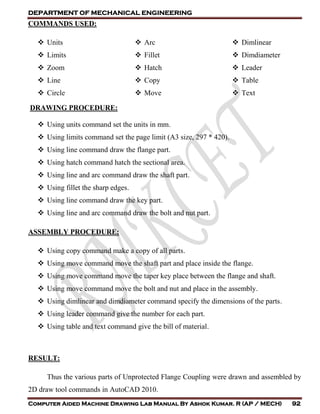 DEPARTMENT OF MECHANICAL ENGINEERING
Computer Aided Machine Drawing Lab Manual By Ashok Kumar. R (AP / MECH) 92
COMMANDS USED:
 Units
 Limits
 Zoom
 Line
 Circle
 Arc
 Fillet
 Hatch
 Copy
 Move
 Dimlinear
 Dimdiameter
 Leader
 Table
 Text
DRAWING PROCEDURE:
 Using units command set the units in mm.
 Using limits command set the page limit (A3 size, 297 * 420).
 Using line command draw the flange part.
 Using hatch command hatch the sectional area.
 Using line and arc command draw the shaft part.
 Using fillet the sharp edges.
 Using line command draw the key part.
 Using line and arc command draw the bolt and nut part.
ASSEMBLY PROCEDURE:
 Using copy command make a copy of all parts.
 Using move command move the shaft part and place inside the flange.
 Using move command move the taper key place between the flange and shaft.
 Using move command move the bolt and nut and place in the assembly.
 Using dimlinear and dimdiameter command specify the dimensions of the parts.
 Using leader command give the number for each part.
 Using table and text command give the bill of material.
RESULT:
Thus the various parts of Unprotected Flange Coupling were drawn and assembled by
2D draw tool commands in AutoCAD 2010.
 