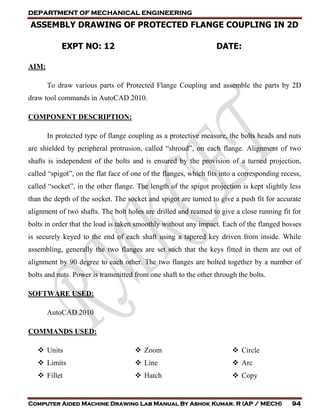 DEPARTMENT OF MECHANICAL ENGINEERING
Computer Aided Machine Drawing Lab Manual By Ashok Kumar. R (AP / MECH) 94
ASSEMBLY DRAWING OF PROTECTED FLANGE COUPLING IN 2D
EXPT NO: 12 DATE:
AIM:
To draw various parts of Protected Flange Coupling and assemble the parts by 2D
draw tool commands in AutoCAD 2010.
COMPONENT DESCRIPTION:
In protected type of flange coupling as a protective measure, the bolts heads and nuts
are shielded by peripheral protrusion, called “shroud”, on each flange. Alignment of two
shafts is independent of the bolts and is ensured by the provision of a turned projection,
called “spigot”, on the flat face of one of the flanges, which fits into a corresponding recess,
called “socket”, in the other flange. The length of the spigot projection is kept slightly less
than the depth of the socket. The socket and spigot are turned to give a push fit for accurate
alignment of two shafts. The bolt holes are drilled and reamed to give a close running fit for
bolts in order that the load is taken smoothly without any impact. Each of the flanged bosses
is securely keyed to the end of each shaft using a tapered key driven from inside. While
assembling, generally the two flanges are set such that the keys fitted in them are out of
alignment by 90 degree to each other. The two flanges are bolted together by a number of
bolts and nuts. Power is transmitted from one shaft to the other through the bolts.
SOFTWARE USED:
AutoCAD 2010
COMMANDS USED:
 Units
 Limits
 Zoom
 Line
 Circle
 Arc
 Fillet  Hatch  Copy
 