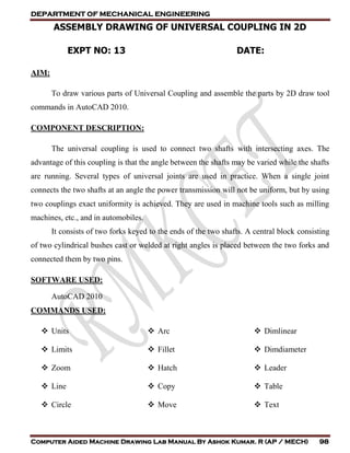 DEPARTMENT OF MECHANICAL ENGINEERING
Computer Aided Machine Drawing Lab Manual By Ashok Kumar. R (AP / MECH) 98
ASSEMBLY DRAWING OF UNIVERSAL COUPLING IN 2D
EXPT NO: 13 DATE:
AIM:
To draw various parts of Universal Coupling and assemble the parts by 2D draw tool
commands in AutoCAD 2010.
COMPONENT DESCRIPTION:
The universal coupling is used to connect two shafts with intersecting axes. The
advantage of this coupling is that the angle between the shafts may be varied while the shafts
are running. Several types of universal joints are used in practice. When a single joint
connects the two shafts at an angle the power transmission will not be uniform, but by using
two couplings exact uniformity is achieved. They are used in machine tools such as milling
machines, etc., and in automobiles.
It consists of two forks keyed to the ends of the two shafts. A central block consisting
of two cylindrical bushes cast or welded at right angles is placed between the two forks and
connected them by two pins.
SOFTWARE USED:
AutoCAD 2010
COMMANDS USED:
 Units
 Limits
 Zoom
 Line
 Circle
 Arc
 Fillet
 Hatch
 Copy
 Move
 Dimlinear
 Dimdiameter
 Leader
 Table
 Text
 