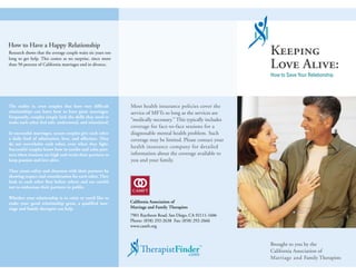 How to Have a Happy Relationship
Research shows that the average couple waits six years too                                                    Keeping
                                                                                                              Love Alive:
long to get help. This comes as no surprise, since more
than 50 percent of California marriages end in divorce.

                                                                                                              How to Save Your Relationship




The reality is, even couples that have very difficult        Most health insurance policies cover the
relationships can learn how to have great marriages.         service of MFTs so long as the services are
Frequently, couples simply lack the skills they need to
make each other feel safe, understood, and stimulated.
                                                             “medically necessary.” This typically includes
                                                             coverage for face-to-face sessions for a
In successful marriages, secure couples give each other      diagnosable mental health problem. Such
a daily feed of admiration, love, and affection. They        coverage may be limited. Please contact your
do not overwhelm each other, even when they fight.
Successful couples know how to soothe and calm part-
                                                             health insurance company for detailed
ners when tensions are high and excite their partners to     information about the coverage available to
keep passion and love alive.                                 you and your family.
They create safety and closeness with their partners by
showing respect and consideration for each other. They
look to each other first before others and are careful
not to embarrass their partners in public.

Whether your relationship is in crisis or you’d like to
make your good relationship great, a qualified mar-          California Association of
riage and family therapist can help.                         Marriage and Family Therapists
                                                             7901 Raytheon Road, San Diego, CA 92111-1606
                                                             Phone: (858) 292-2638 Fax: (858) 292-2666
                                                             www.camft.org



                                                                                                              Brought to you by the
                                                                                               ™              California Association of
                                                                                                              Marriage and Family Therapists
 