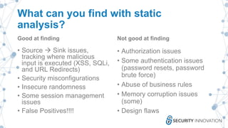 What can you find with static
analysis?
Good at finding
• Source  Sink issues,
tracking where malicious
input is executed (XSS, SQLi,
and URL Redirects)
• Security misconfigurations
• Insecure randomness
• Some session management
issues
• False Positives!!!!
Not good at finding
• Authorization issues
• Some authentication issues
(password resets, password
brute force)
• Abuse of business rules
• Memory corruption issues
(some)
• Design flaws
 