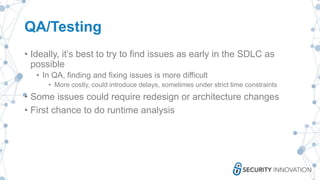 QA/Testing
• Ideally, it’s best to try to find issues as early in the SDLC as
possible
• In QA, finding and fixing issues is more difficult
• More costly, could introduce delays, sometimes under strict time constraints
• Some issues could require redesign or architecture changes
• First chance to do runtime analysis
 