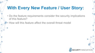 With Every New Feature / User Story:
• Do the feature requirements consider the security implications
of this feature?
• How will this feature affect the overall threat model
 
