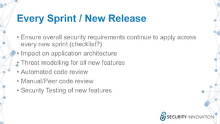 Every Sprint / New Release
• Ensure overall security requirements continue to apply across
every new sprint (checklist?)
• Impact on application architecture
• Threat modelling for all new features
• Automated code review
• Manual/Peer code review
• Security Testing of new features
 