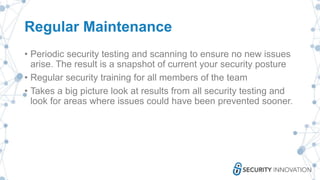 Regular Maintenance
• Periodic security testing and scanning to ensure no new issues
arise. The result is a snapshot of current your security posture
• Regular security training for all members of the team
• Takes a big picture look at results from all security testing and
look for areas where issues could have been prevented sooner.
 
