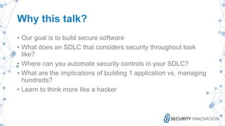 Why this talk?
• Our goal is to build secure software
• What does an SDLC that considers security throughout look
like?
• Where can you automate security controls in your SDLC?
• What are the implications of building 1 application vs. managing
hundreds?
• Learn to think more like a hacker
 
