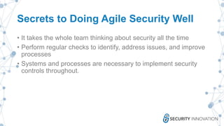 Secrets to Doing Agile Security Well
• It takes the whole team thinking about security all the time
• Perform regular checks to identify, address issues, and improve
processes
• Systems and processes are necessary to implement security
controls throughout.
 