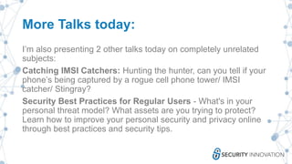 More Talks today:
I’m also presenting 2 other talks today on completely unrelated
subjects:
Catching IMSI Catchers: Hunting the hunter, can you tell if your
phone’s being captured by a rogue cell phone tower/ IMSI
catcher/ Stingray?
Security Best Practices for Regular Users - What's in your
personal threat model? What assets are you trying to protect?
Learn how to improve your personal security and privacy online
through best practices and security tips.
 
