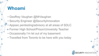 Whoami
• Geoffrey Vaughan @MrVaughan
• Security Engineer @SecurityInnovation
• Appsec pentesting/advisory at all areas of SDLC
• Former High School/Prison/University Teacher
• Occasionally I’m let out of my basement
• Travelled from Toronto to be here with you today
 