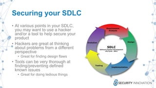 Securing your SDLC
• At various points in your SDLC,
you may want to use a hacker
and/or a tool to help secure your
product
• Hackers are great at thinking
about problems from a different
perspective
• Great for finding design flaws
• Tools can be very thorough at
finding/preventing defined
known issues
• Great for doing tedious things
 
