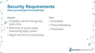 Security Requirements
Have you thought of everything?
Hacker
• Probably will find things the
tools miss
• Will think of some really
interesting edge cases
• Might not think of everything
Tool
• Checklists
• Threat Modeling
• Processes
 
