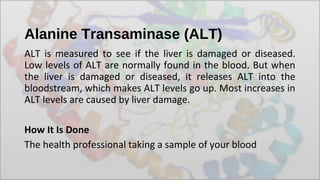 Alanine Transaminase (ALT)
ALT is measured to see if the liver is damaged or diseased.
Low levels of ALT are normally found in the blood. But when
the liver is damaged or diseased, it releases ALT into the
bloodstream, which makes ALT levels go up. Most increases in
ALT levels are caused by liver damage.
How It Is Done
The health professional taking a sample of your blood
 