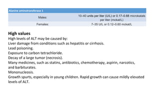 Alanine aminotransferase 1
Males:
10–40 units per liter (U/L) or 0.17–0.68 microkatals
per liter (mckat/L)
Females: 7–35 U/L or 0.12–0.60 mckat/L
High values
High levels of ALT may be caused by:
Liver damage from conditions such as hepatitis or cirrhosis.
Lead poisoning.
Exposure to carbon tetrachloride.
Decay of a large tumor (necrosis).
Many medicines, such as statins, antibiotics, chemotherapy, aspirin, narcotics,
and barbiturates.
Mononucleosis.
Growth spurts, especially in young children. Rapid growth can cause mildly elevated
levels of ALT.
 