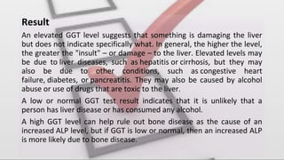 Result
An elevated GGT level suggests that something is damaging the liver
but does not indicate specifically what. In general, the higher the level,
the greater the "insult" – or damage – to the liver. Elevated levels may
be due to liver diseases, such as hepatitis or cirrhosis, but they may
also be due to other conditions, such as congestive heart
failure, diabetes, or pancreatitis. They may also be caused by alcohol
abuse or use of drugs that are toxic to the liver.
A low or normal GGT test result indicates that it is unlikely that a
person has liver disease or has consumed any alcohol.
A high GGT level can help rule out bone disease as the cause of an
increased ALP level, but if GGT is low or normal, then an increased ALP
is more likely due to bone disease.
 