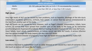 Alkaline phosphatase 1
Adults: 25–100 units per liter (U/L) or 0.43–1.70 microkatals/liter (mckat/L)
Children: Less than 350 U/L or less than 5.95 mckat/L
High values
Very high levels of ALP can be caused by liver problems, such as hepatitis, blockage of the bile ducts
(obstructive jaundice), gallstones, cirrhosis, liver cancer, or cancer that has spread (metastasized) to
the liver from another part of the body.
High ALP levels can be caused by bone diseases, such as Paget's disease, osteomalacia, rickets, bone
tumors, or tumors that have spread from another part of the body to the bone, or by overactive
parathyroid glands (hyperparathyroidism). Normal healing of a bone fracture can also raise ALP levels.
Heart failure, heart attack, mononucleosis, or kidney cancer can raise ALP levels. A serious infection
that has spread through the body (sepsis) can also raise ALP levels.
Women in the third trimester of pregnancy have high ALP levels because the placenta makes ALP.
Low values
Conditions that lead to malnutrition (such as celiac disease) or are caused by a lack of nutrients in the
diet (such as scurvy) can cause low ALP levels.
 