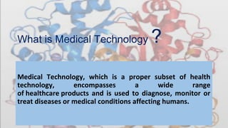 What is Medical Technology ?
Medical Technology, which is a proper subset of health
technology, encompasses a wide range
of healthcare products and is used to diagnose, monitor or
treat diseases or medical conditions affecting humans.
 