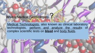 What is Medical Technologists ?
Medical Technologists, also known as clinical laboratory
technologists, perform and analyze the results of
complex scientific tests on blood and body fluids.
 