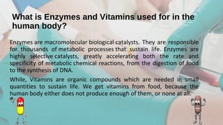 What is Enzymes and Vitamins used for in the
human body?
Enzymes are macromolecular biological catalysts. They are responsible 
for  thousands  of metabolic  processes that  sustain  life. 
Enzymes  are 
highly  selective catalysts,  greatly  accelerating  both  the  rate  and 
specificity of metabolic chemical reactions, from the digestion of food 
to the synthesis of DNA. 
While,  Vitamins  are  organic  compounds  which  are  needed  in  small 
quantities  to  sustain  life.  We  get  vitamins  from  food,  because  the 
human body either does not produce enough of them, or none at all.
 