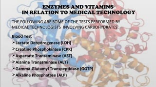 ENZYMES AND VITAMINS
IN RELATION TO MEDICAL TECHNOLOGY
Blood Test
Lactate Dehydrogenase (LDH)
Creatine Phosphokinase (CPK)
Aspartate Transaminase (AST)
Alanine Transaminase (ALT)
Gamma-Glutamyl Transpeptidase (GGTP)
Alkaline Phosphatase (ALP)
THE FOLLOWING ARE SOME OF THE TESTS PERFORMED BY 
MEDICAL TECHNOLOGISTS  INVOLVING CARBOHYDRATES:
 