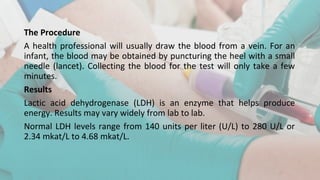 The Procedure
A health professional will usually draw the blood from a vein. For an
infant, the blood may be obtained by puncturing the heel with a small
needle (lancet). Collecting the blood for the test will only take a few
minutes.
Results
Lactic acid dehydrogenase (LDH) is an enzyme that helps produce
energy. Results may vary widely from lab to lab.
Normal LDH levels range from 140 units per liter (U/L) to 280 U/L or
2.34 mkat/L to 4.68 mkat/L.
 