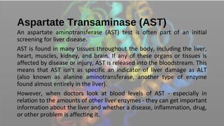 Aspartate Transaminase (AST)
An aspartate aminotransferase (AST) test is often part of an initial
screening for liver disease.
AST is found in many tissues throughout the body, including the liver,
heart, muscles, kidney, and brain. If any of these organs or tissues is
affected by disease or injury, AST is released into the bloodstream. This
means that AST isn't as specific an indicator of liver damage as ALT
(also known as alanine aminotransferase, another type of enzyme
found almost entirely in the liver).
However, when doctors look at blood levels of AST - especially in
relation to the amounts of other liver enzymes - they can get important
information about the liver and whether a disease, inflammation, drug,
or other problem is affecting it.
 