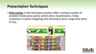 Presentation Techniques
• Price Lining: In this technique retailers offer a limited number of
predetermined price points within other classifications. Helps
customers in easily navigating and selecting in price range they want
to buy.
 