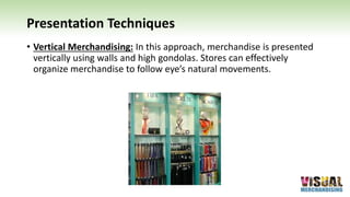Presentation Techniques
• Vertical Merchandising: In this approach, merchandise is presented
vertically using walls and high gondolas. Stores can effectively
organize merchandise to follow eye’s natural movements.
 