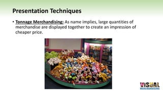 Presentation Techniques
• Tonnage Merchandising: As name implies, large quantities of
merchandise are displayed together to create an impression of
cheaper price.
 