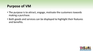 Purpose of VM
• The purpose is to attract, engage, motivate the customers towards
making a purchase.
• Both goods and services can be displayed to highlight their features
and benefits.
 