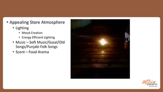 • Appealing Store Atmosphere
• Lighting
• Mood Creation
• Energy Efficient Lighting
• Music – Soft Music/Gazal/Old
Songs/Punjabi Folk Songs
• Scent – Food Aroma
 