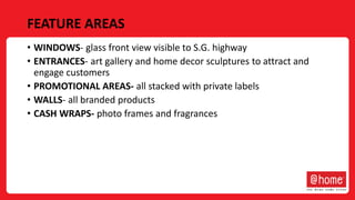 FEATURE AREAS
• WINDOWS- glass front view visible to S.G. highway
• ENTRANCES- art gallery and home decor sculptures to attract and
engage customers
• PROMOTIONAL AREAS- all stacked with private labels
• WALLS- all branded products
• CASH WRAPS- photo frames and fragrances
 