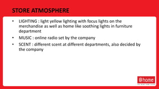 STORE ATMOSPHERE
• LIGHTING : light yellow lighting with focus lights on the
merchandise as well as home like soothing lights in furniture
department
• MUSIC : online radio set by the company
• SCENT : different scent at different departments, also decided by
the company
 