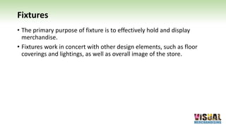 Fixtures
• The primary purpose of fixture is to effectively hold and display
merchandise.
• Fixtures work in concert with other design elements, such as floor
coverings and lightings, as well as overall image of the store.
 