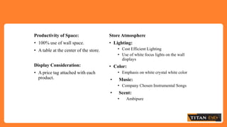 Productivity of Space:
• 100% use of wall space.
• A table at the center of the store.
Display Consideration:
• A price tag attached with each
product.
Store Atmosphere
• Lighting:
• Cost Efficient Lighting
• Use of white focus lights on the wall
displays
• Color:
• Emphasis on white crystal white color
• Music:
• Company Chosen Instrumental Songs
• Scent:
• Ambipure
 