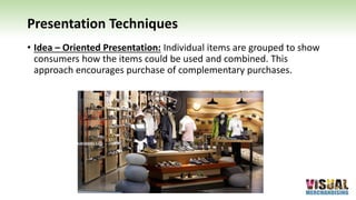 Presentation Techniques
• Idea – Oriented Presentation: Individual items are grouped to show
consumers how the items could be used and combined. This
approach encourages purchase of complementary purchases.
 