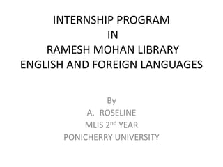 INTERNSHIP PROGRAM
IN
RAMESH MOHAN LIBRARY
ENGLISH AND FOREIGN LANGUAGES
By
A. ROSELINE
MLIS 2nd YEAR
PONICHERRY UNIVERSITY
 