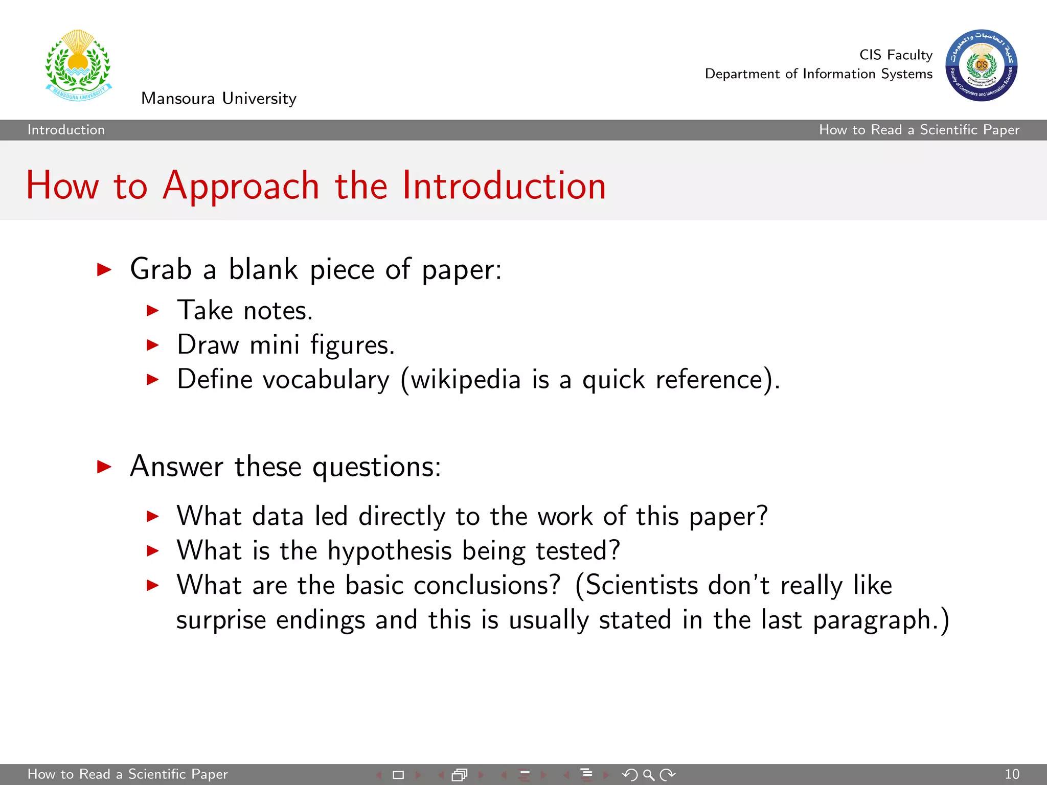 CIS Faculty
                                                                  Department of Information Systems
                Mansoura University
Introduction                                                                       How to Read a Scientiﬁc Paper



How to Approach the Introduction
               Grab a blank piece of paper:
                     Take notes.
                     Draw mini ﬁgures.
                     Deﬁne vocabulary (wikipedia is a quick reference).


               Answer these questions:
                     What data led directly to the work of this paper?
                     What is the hypothesis being tested?
                     What are the basic conclusions? (Scientists don’t really like
                     surprise endings and this is usually stated in the last paragraph.)




How to Read a Scientiﬁc Paper                                                                                10
 