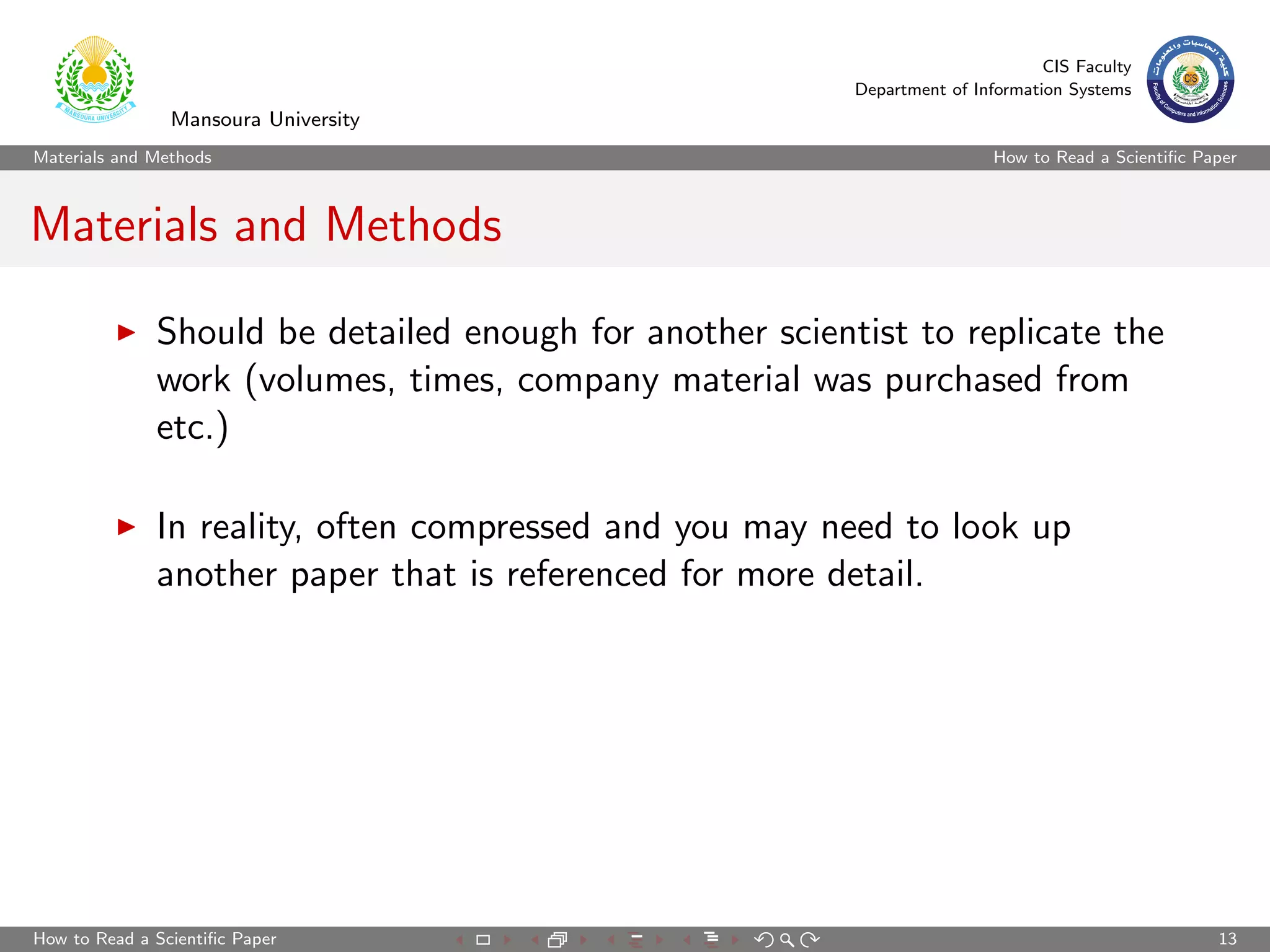 CIS Faculty
                                                          Department of Information Systems
                Mansoura University
Materials and Methods                                                      How to Read a Scientiﬁc Paper



Materials and Methods

              Should be detailed enough for another scientist to replicate the
              work (volumes, times, company material was purchased from
              etc.)

              In reality, often compressed and you may need to look up
              another paper that is referenced for more detail.




How to Read a Scientiﬁc Paper                                                                        13
 