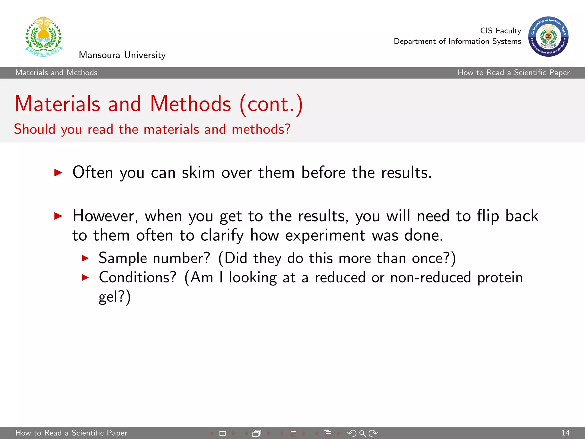 CIS Faculty
                                                                  Department of Information Systems
                Mansoura University
Materials and Methods                                                              How to Read a Scientiﬁc Paper



Materials and Methods (cont.)
Should you read the materials and methods?


              Often you can skim over them before the results.

              However, when you get to the results, you will need to ﬂip back
              to them often to clarify how experiment was done.
                        Sample number? (Did they do this more than once?)
                        Conditions? (Am I looking at a reduced or non-reduced protein
                        gel?)




How to Read a Scientiﬁc Paper                                                                                14
 