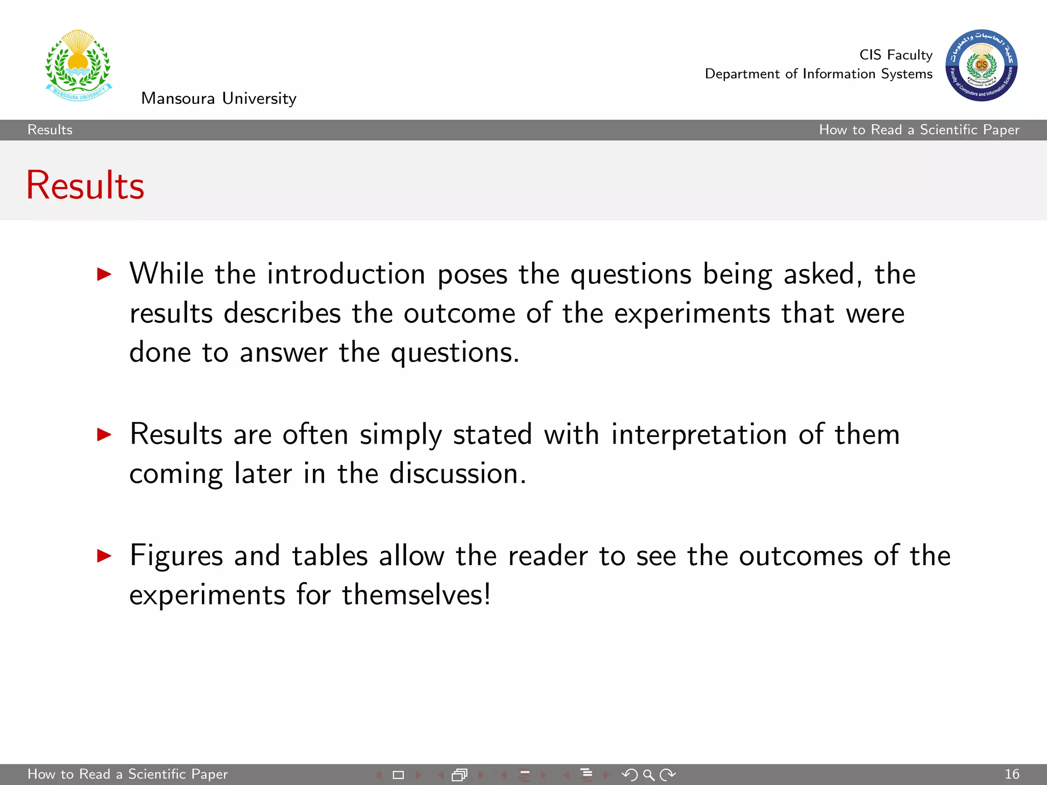 CIS Faculty
                                                         Department of Information Systems
                Mansoura University
Results                                                                   How to Read a Scientiﬁc Paper



Results

              While the introduction poses the questions being asked, the
              results describes the outcome of the experiments that were
              done to answer the questions.

              Results are often simply stated with interpretation of them
              coming later in the discussion.

              Figures and tables allow the reader to see the outcomes of the
              experiments for themselves!




How to Read a Scientiﬁc Paper                                                                       16
 