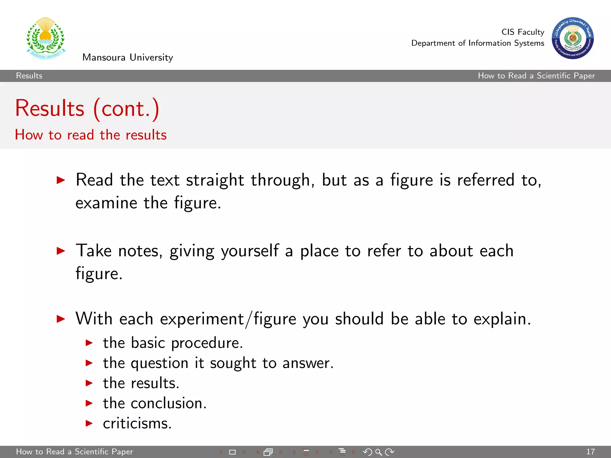 CIS Faculty
                                                          Department of Information Systems
                Mansoura University
Results                                                                    How to Read a Scientiﬁc Paper



Results (cont.)
How to read the results


              Read the text straight through, but as a ﬁgure is referred to,
              examine the ﬁgure.

              Take notes, giving yourself a place to refer to about each
              ﬁgure.

              With each experiment/ﬁgure you should be able to explain.
                     the basic procedure.
                     the question it sought to answer.
                     the results.
                     the conclusion.
                     criticisms.
How to Read a Scientiﬁc Paper                                                                        17
 