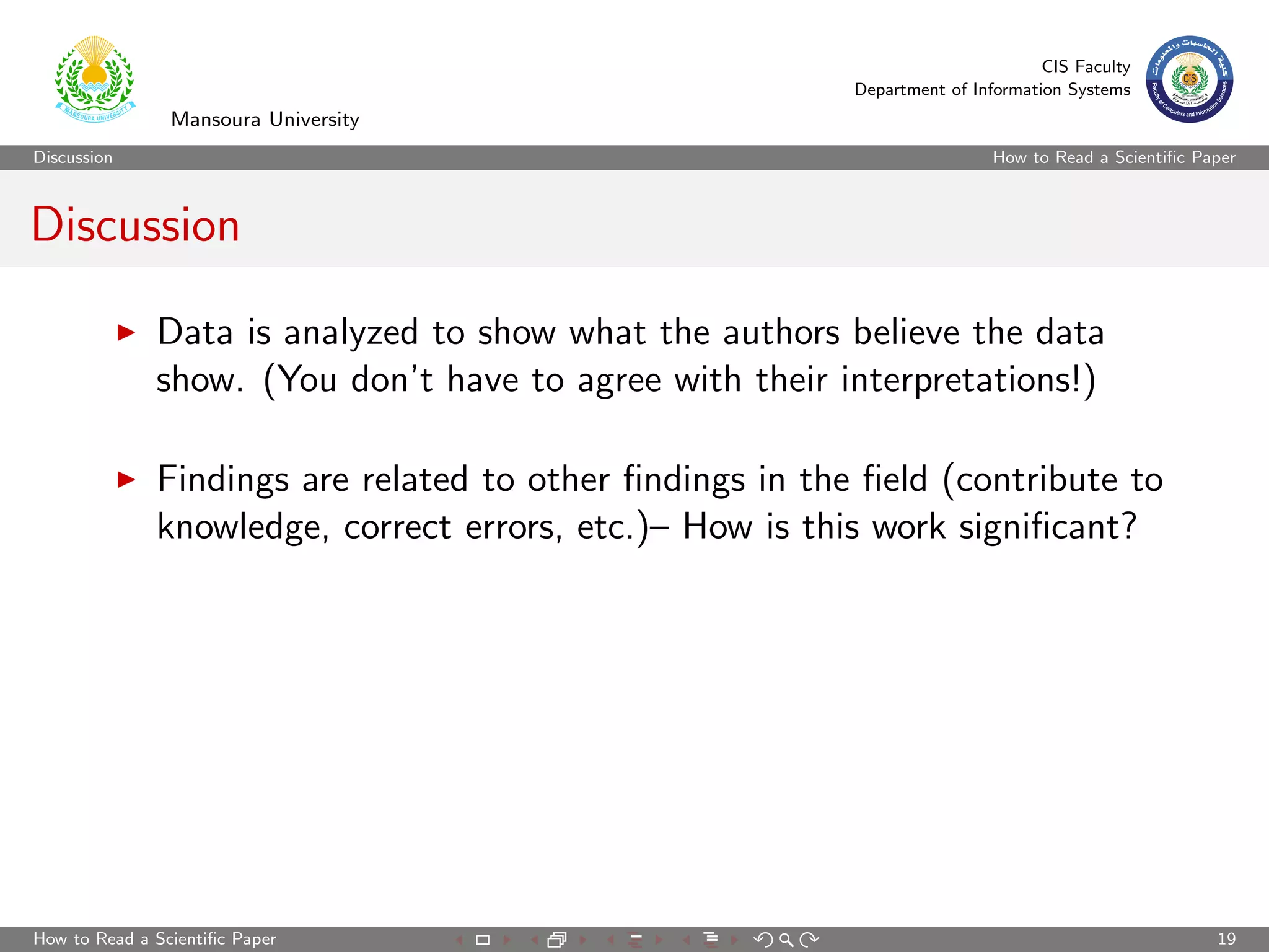 CIS Faculty
                                                          Department of Information Systems
                Mansoura University
Discussion                                                                 How to Read a Scientiﬁc Paper



Discussion

              Data is analyzed to show what the authors believe the data
              show. (You don’t have to agree with their interpretations!)

              Findings are related to other ﬁndings in the ﬁeld (contribute to
              knowledge, correct errors, etc.)– How is this work signiﬁcant?




How to Read a Scientiﬁc Paper                                                                        19
 