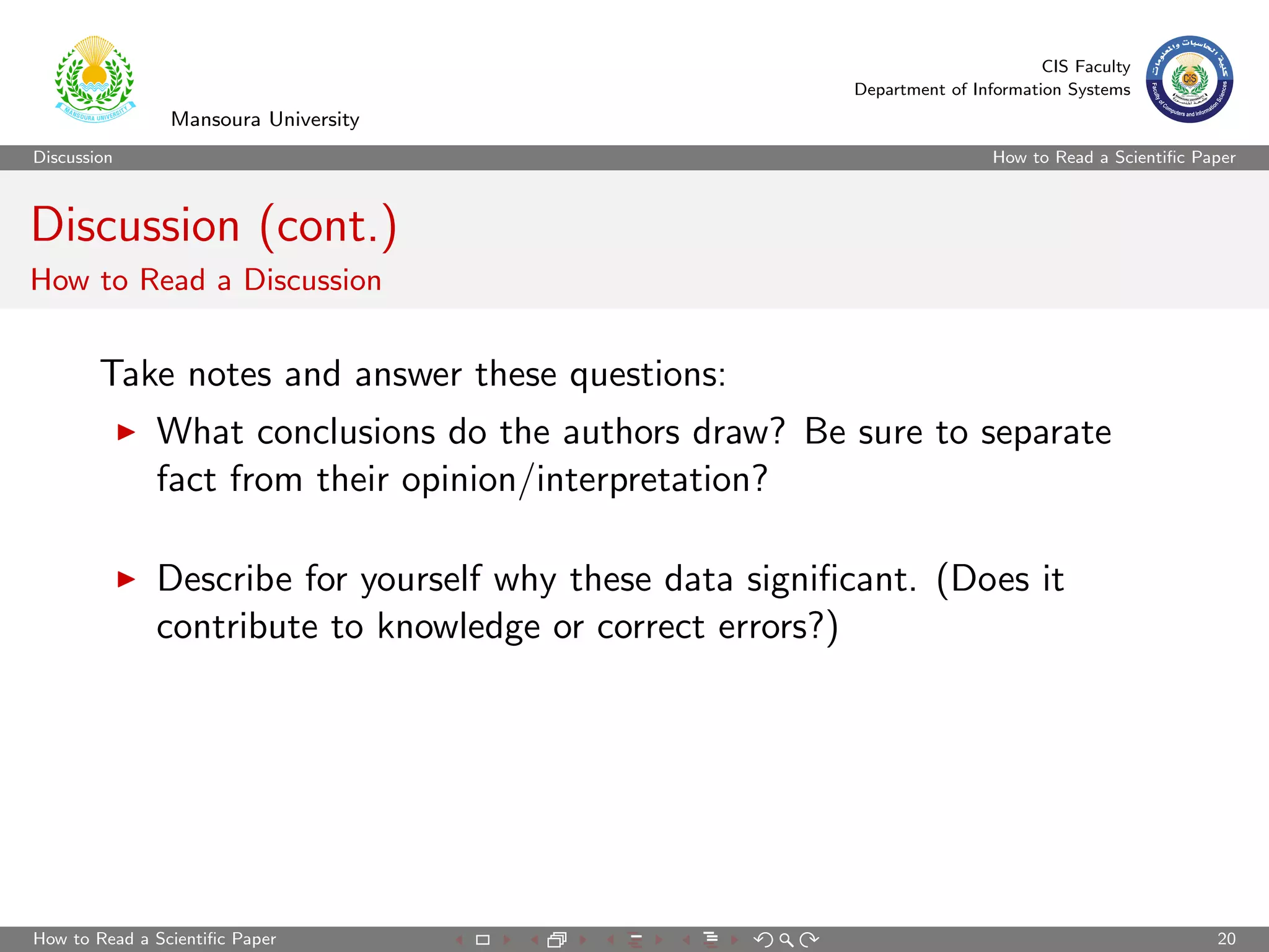 CIS Faculty
                                                         Department of Information Systems
                Mansoura University
Discussion                                                                How to Read a Scientiﬁc Paper



Discussion (cont.)
How to Read a Discussion


        Take notes and answer these questions:
              What conclusions do the authors draw? Be sure to separate
              fact from their opinion/interpretation?

              Describe for yourself why these data signiﬁcant. (Does it
              contribute to knowledge or correct errors?)




How to Read a Scientiﬁc Paper                                                                       20
 