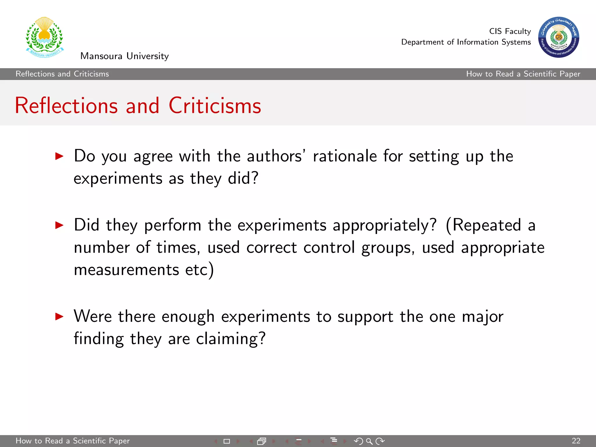 CIS Faculty
                                                          Department of Information Systems
                 Mansoura University
Reﬂections and Criticisms                                                  How to Read a Scientiﬁc Paper



Reﬂections and Criticisms

               Do you agree with the authors’ rationale for setting up the
               experiments as they did?

               Did they perform the experiments appropriately? (Repeated a
               number of times, used correct control groups, used appropriate
               measurements etc)

               Were there enough experiments to support the one major
               ﬁnding they are claiming?




How to Read a Scientiﬁc Paper                                                                        22
 