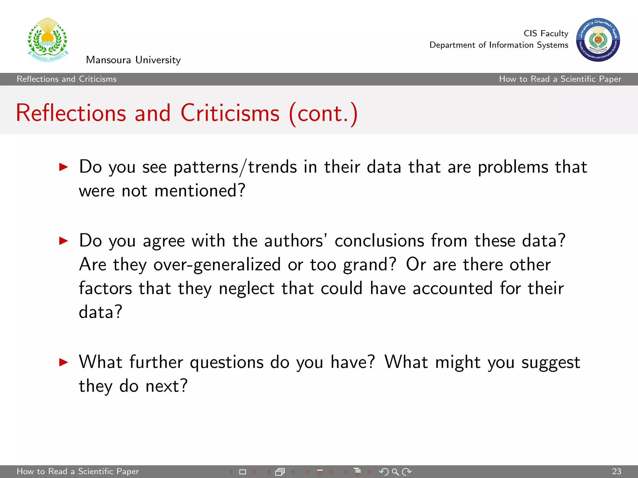CIS Faculty
                                                          Department of Information Systems
                 Mansoura University
Reﬂections and Criticisms                                                  How to Read a Scientiﬁc Paper



Reﬂections and Criticisms (cont.)

               Do you see patterns/trends in their data that are problems that
               were not mentioned?

               Do you agree with the authors’ conclusions from these data?
               Are they over-generalized or too grand? Or are there other
               factors that they neglect that could have accounted for their
               data?

               What further questions do you have? What might you suggest
               they do next?



How to Read a Scientiﬁc Paper                                                                        23
 